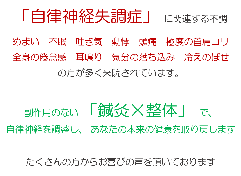 「自律神経失調症」 に関連する不調の方が多く来院されています。自律神経失調症の症状 「自律神経失調症」 に関連する不調 めまい　不眠　吐き気　動悸　頭痛　極度の首肩コリ　全身の倦怠感　耳鳴り　気分の落ち込み　冷えのぼせ副作用のない 「鍼灸×整体」 で、 自律神経を調整し、あなたの本来の健康を取り戻します たくさんの方からお喜びの声を頂いております